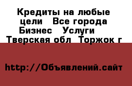 Кредиты на любые цели - Все города Бизнес » Услуги   . Тверская обл.,Торжок г.